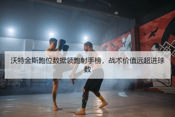 沃特金斯跑位数据领跑射手榜，战术价值远超进球数